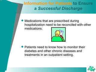 Information for Patients to Ensure
a Successful Discharge
 Medications that are prescribed during
hospitalization need to be reconciled with other
medications.
 Patients need to know how to monitor their
diabetes and other chronic diseases and
treatments in an outpatient setting.
 
