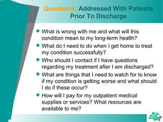 Questions: Addressed With Patients
Prior To Discharge
 What is wrong with me and what will this
condition mean to my long-term health?
 What do I need to do when I get home to treat
my condition successfully?
 Who should I contact if I have questions
regarding my treatment after I am discharged?
 What are things that I need to watch for to know
if my condition is getting worse and what should
I do if these occur?
 How will I pay for my outpatient medical
supplies or services? What resources are
available to me?
 