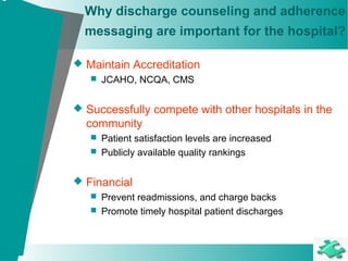 Why discharge counseling and adherence
messaging are important for the hospital?
 Maintain Accreditation
 JCAHO, NCQA, CMS
 Successfully compete with other hospitals in the
community
 Patient satisfaction levels are increased
 Publicly available quality rankings
 Financial
 Prevent readmissions, and charge backs
 Promote timely hospital patient discharges
 