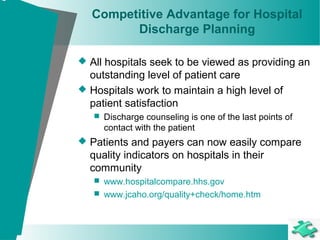 Competitive Advantage for Hospital
Discharge Planning
 All hospitals seek to be viewed as providing an
outstanding level of patient care
 Hospitals work to maintain a high level of
patient satisfaction
 Discharge counseling is one of the last points of
contact with the patient
 Patients and payers can now easily compare
quality indicators on hospitals in their
community
 www.hospitalcompare.hhs.gov
 www.jcaho.org/quality+check/home.htm
 