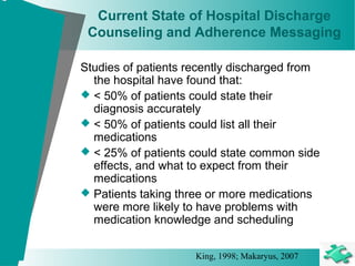 Current State of Hospital Discharge
Counseling and Adherence Messaging
Studies of patients recently discharged from
the hospital have found that:
 < 50% of patients could state their
diagnosis accurately
 < 50% of patients could list all their
medications
 < 25% of patients could state common side
effects, and what to expect from their
medications
 Patients taking three or more medications
were more likely to have problems with
medication knowledge and scheduling
King, 1998; Makaryus, 2007
 