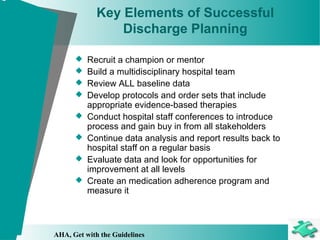 Key Elements of Successful
Discharge Planning
 Recruit a champion or mentor
 Build a multidisciplinary hospital team
 Review ALL baseline data
 Develop protocols and order sets that include
appropriate evidence-based therapies
 Conduct hospital staff conferences to introduce
process and gain buy in from all stakeholders
 Continue data analysis and report results back to
hospital staff on a regular basis
 Evaluate data and look for opportunities for
improvement at all levels
 Create an medication adherence program and
measure it
AHA, Get with the Guidelines
 