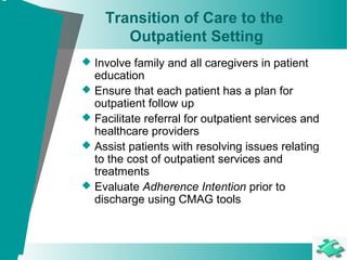 Transition of Care to the
Outpatient Setting
 Involve family and all caregivers in patient
education
 Ensure that each patient has a plan for
outpatient follow up
 Facilitate referral for outpatient services and
healthcare providers
 Assist patients with resolving issues relating
to the cost of outpatient services and
treatments
 Evaluate Adherence Intention prior to
discharge using CMAG tools
 