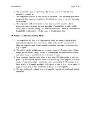 Team #41768 Page 10 of 21
❏ The sustainability score is not arbitrary. The closer a score is to 1400, the more
sustainable a country is.
❏ The components measured in rates are easy to understand. Each percentage point those
components have increases or decreases the sustainability score by one point depending
on the relation.
❏ The components used are applicable to even under-developed countries. These
components attempt to gauge the basic necessities of sustainability in quality of life,
equity, political/financial stability, and environmental health. Ultimately, this model can
be applicable to all countries with the access to the appropriate data.
1.6 Weaknesses of the Sustainability Model
❏ The components that have to be capped through limits are harder to explain to non-
mathematical audiences. In a future version of the model, another approach such as
piece-wise functions could be used instead to model the component scores in an easier
way to explain.
❏ The political stability and infrastructure scores are based off of outside ratings. If these
ratings become skewed, change in form, or stop altogether, this model can not be used
until a new means of scoring these two components is found.
❏ Some component functions make it hard to score a full 100 points or hard to score no
points. E.g. The 55 point improved water score obtained by Yemen suggests an average
quality of water access when it actually the lowest score among the 18 countries. In a
future version of the model, non-linear models could be used in these cases to widen the
range of points given to these components at the cost of some simplicity.
❏ The final, algebraically reduced form of the model is cluttered and complicated without
explanation.
 