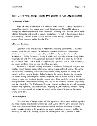 Team #41768 Page 11 of 21
Task 2: Formulating Viable Programs to Aid Afghanistan
2.1 Summary of Task 2
Using the model results on the most important issues required to improve Afghanistan’s
sustainability, statistics from various sources, and the Afghanistan National Development
Strategy (ANDS) recommendations to the International Monetary Fund, we came up with viable
solutions that can be implemented to increase sustainability. For each of the determinant factors
of sustainability, we came up with solutions that are possible through government policies,
creation of new programs, and aid from the ICM.
2.2 Poverty Reduction
Agriculture is the main industry in Afghanistan producing approximately 24% of the
country’s gross domestic product. The main crops produced are almonds, pomegranates,
pistachios, raisins, and apricots as reported by United States Agency for International
Development (USAID). Subsistence farming is mainly used especially by farmers living below
the poverty line, and 36% of the Afghanistan population currently lives under the poverty line
(10.998 million people). Due to a lack of proper farming equipment, ease of credit accessibility,
and weather conditions there is a high rate of food insecurity.
Introduction of intensive farming as opposed to subsistence farming will be a great way
to reduce poverty through creation of jobs, new income sources and food security. This can be
done by having a community of 100 subsistence farmers coming together and joining their
resources to begin intensive farming. Before beginning the intensive farming, the community
will require training on the improved farming equipment that will be used as well as financial
training to create more profitable intensive farming units. There should be a criteria for selection
of the participants for the intensive farming units, and the first condition should be people living
under the poverty line. The ICM can provide money or credit to educate the selected community
members, buy equipment, seeds and fertilizers. Beginning 50,000 community intensive farming
units of 100 people per unit will reduce the poverty rate by about 50%, reducing the current
poverty rate to 18%.
2.3 Unemployment
The current rate of unemployment is 8% in Afghanistan, which results to labor migration
and increased crime rates from the unemployed youth. A less extensive credit allocation criteria
would result to an increase in the rate of self-employment due to the availability of starting
capital. Providing training to the unemployed on how to begin business ventures and how to
effectively use their skills, will help decrease the unemployment rates. A creation of 5,000
 