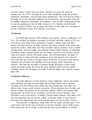Team #41768 Page 12 of 21
successful business ventures with each venture employing two people will reduce the
unemployment rate to 6.8%. Increasing the ease in which unemployed people find out about
employment opportunities would also help reduce unemployment. This can be done by creating a
free online site or a free newspaper publication for the non-internet using population that posts
the available employment opportunities from employers. If the site helps 10,000 people get jobs
in a year the unemployment rate will further decrease to 5.6%. Therefore, the ICM should
consider investing in business start-up training and creation of a free online site or newspaper to
ease the of information transfer from employers to job seekers.
2.4 Education
The World Bank reported a 104% enrollment rate to primary schools in Afghanistan as of
2012. The secondary net attendance percentage for both male and female students in 2012 was
63.9% based on the United Nations International Emergency Children Funds (UNCIEF)
statistics. Providing incentives for further education after primary education in the country will
increase the country’s skilled future labor force and further improve the literacy levels. Countries
with high literacy levels have higher Gross Domestic Products (GDP). Provision of scholarships
to intelligent primary educated students who lack financial resources to join secondary schools
would be an incentive that the ICM should consider. The ICM should improve the quality of
existing schools by asking each school management for the most important issues that need
reform and build more schools to decongest current schools.This will provide a better learning
atmosphere that will improve the attendance rates and encourage further advancement in
education. Also improving the quality of education through the presence of better trained
teachers and having a policy that ensures that newly employed teachers meet the required
credentials needed. This will improve the quality of educated Afghans thus raising the country’s
future GDP.
2.5 Education Difference
The gender difference in school attendance is big in Afghanistan with the male primary
school attendance rate being 34 percent higher than the female primary school attendance.
According to the 2005 UNICEF report, studies show that educating girls is the single most
effective policy to raise overall economic productivity. Women education lowers the infant and
maternal mortality rate, educates the next generation, improves nutrition and promotes health.
Educated girls with at least 6 years of schooling are more able to protect themselves from
HIV/AIDS as well as other diseases. In addition, educated mothers immunize their children 50%
more than uneducated ones and are twice as likely to send their children to school than the
uneducated ones. Single-parent units run by educated mothers are also less likely to be poor.
The government of Afghanistan should enforce the rule requires all people aged 7-15 to
attend school. Since the first years of education are the most important schools should provide
better systems that cater for the girls to ensure that they have a good foundation in education.
 