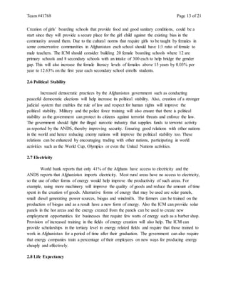 Team #41768 Page 13 of 21
Creation of girls’ boarding schools that provide food and good sanitary conditions, could be a
start since they will provide a secure place for the girl child against the existing bias in the
community around them. Due to the cultural norms that require girls to be taught by females in
some conservative communities in Afghanistan each school should have 1:3 ratio of female to
male teachers. The ICM should consider building 20 female boarding schools where 12 are
primary schools and 8 secondary schools with an intake of 300 each to help bridge the gender
gap. This will also increase the female literacy levels of females above 15 years by 0.03% per
year to 12.63% on the first year each secondary school enrolls students.
2.6 Political Stability
Increased democratic practices by the Afghanistan government such as conducting
peaceful democratic elections will help increase its political stability. Also, creation of a stronger
judicial system that enables the rule of law and respect for human rights will improve the
political stability. Military and the police force training will also ensure that there is political
stability as the government can protect its citizens against terrorist threats and enforce the law.
The government should fight the illegal narcotic industry that supplies funds to terrorist activity
as reported by the ANDS, thereby improving security. Ensuring good relations with other nations
in the world and hence reducing enemy nations will improve the political stability too. These
relations can be enhanced by encouraging trading with other nations, participating in world
activities such as the World Cup, Olympics or even the United Nations activities.
2.7 Electricity
World bank reports that only 41% of the Afghans have access to electricity and the
ANDS reports that Afghanistan imports electricity. Most rural areas have no access to electricity,
so the use of other forms of energy would help improve the productivity of such areas. For
example, using more machinery will improve the quality of goods and reduce the amount of time
spent in the creation of goods. Alternative forms of energy that may be used are solar panels,
small diesel generating power sources, biogas and windmills. The farmers can be trained on the
production of biogas and as a result have a new form of energy. Also the ICM can provide solar
panels in the hot areas and the energy created from the panels can be used to create new
employment opportunities for businesses that require few watts of energy such as a barber shop.
Provision of increased training in the fields of energy creation will also help. The ICM can
provide scholarships in the tertiary level in energy related fields and require that those trained to
work in Afghanistan for a period of time after their graduation. The government can also require
that energy companies train a percentage of their employees on new ways for producing energy
cheaply and effectively.
2.8 Life Expectancy
 