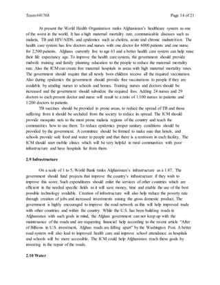 Team #41768 Page 14 of 21
At present the World Health Organization ranks Afghanistan’s healthcare system as one
of the worst in the world. It has a high maternal mortality rate, communicable diseases such as
malaria, TB and HIV/AIDS, and epidemics such as cholera, acute and chronic malnutrition. The
health care system has few doctors and nurses with one doctor for 6000 patients and one nurse
for 2,500 patients. Afghans currently live to age 63 and a better health care system can help raise
their life expectancy age. To improve the health care system, the government should provide
midwife training and family planning education to the people to reduce the maternal mortality
rate. Also the ICM can create free maternal hospitals in areas with high maternal mortality rates.
The government should require that all newly born children receive all the required vaccination.
Also during epidemics the government should provide free vaccinations to people if they are
available by sending nurses to schools and homes. Training nurses and doctors should be
increased and the government should subsidize the required fees. Adding 24 nurses and 29
doctors to each present doctor and nurse will result to a ratio of 1:100 nurses to patients and
1:200 doctors to patients.
TB vaccines should be provided in prone areas, to reduce the spread of TB and those
suffering from it should be secluded from the society to reduce its spread. The ICM should
provide mosquito nets to the most prone malaria regions of the country and teach the
communities how to use them. To reduce epidemics proper sanitary conditions should be
provided by the government. A committee should be formed to make sure that hotels, and
schools provide safe food and water to people and that there is a restroom in each facility. The
ICM should start mobile clinics which will be very helpful in rural communities with poor
infrastructure and have hospitals far from them.
2.9 Infrastructure
On a scale of 1 to 5, World Bank ranks Afghanistan’s infrastructure as a 1.87. The
government should fund projects that improve the country’s infrastructure if they wish to
improve this score. Such expenditures should enlist the services of other countries which are
efficient in the needed specific fields as it will save money, time and enable the use of the best
possible technology available. Creation of infrastructure will also help reduce the poverty rate
through creation of jobs and increased investments raising the gross domestic product. The
government is highly encouraged to improve the road network as this will help improved trade
with other countries and within the country. While the U.S. has been building roads in
Afghanistan with such goals in mind, the Afghan government can not keep up with the
maintenance of the roads and are requesting financial help according to the recent article “After
of Billions in U.S. investment, Afghan roads are falling apart” by the Washington Post. A better
road system will also lead to improved health care and improve school attendance as hospitals
and schools will be more accessible. The ICM could help Afghanistan reach these goals by
investing in the repair of the roads.
2.10 Water
 