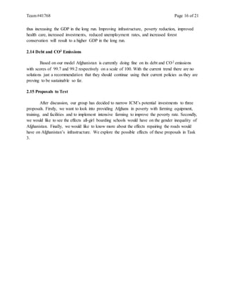 Team #41768 Page 16 of 21
thus increasing the GDP in the long run. Improving infrastructure, poverty reduction, improved
health care, increased investments, reduced unemployment rates, and increased forest
conservation will result to a higher GDP in the long run.
2.14 Debt and CO2 Emissions
Based on our model Afghanistan is currently doing fine on its debt and CO2 emissions
with scores of 99.7 and 99.2 respectively on a scale of 100. With the current trend there are no
solutions just a recommendation that they should continue using their current policies as they are
proving to be sustainable so far.
2.15 Proposals to Test
After discussion, our group has decided to narrow ICM’s potential investments to three
proposals. Firstly, we want to look into providing Afghans in poverty with farming equipment,
training, and facilities and to implement intensive farming to improve the poverty rate. Secondly,
we would like to see the effects all-girl boarding schools would have on the gender inequality of
Afghanistan. Finally, we would like to know more about the effects repairing the roads would
have on Afghanistan’s infrastructure. We explore the possible effects of these proposals in Task
3.
 
