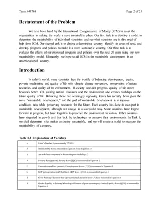 Team #41768 Page 2 of 21
Restatement of the Problem
We have been hired by the International Conglomerate of Money (ICM) to assist the
organization in making the world a more sustainable place. Our first task is to develop a model to
determine the sustainability of individual countries and see what countries are in dire need of
help from ICM. Our second task is to choose a developing country, identify its areas of need, and
develop programs and policies to make it a more sustainable country. Our third task is to
evaluate the effects of our proposed programs and policies over the next 20 years using our new
sustainability model. Ultimately, we hope to aid ICM in the sustainable development in an
underdeveloped country.
Introduction
In today’s world, many countries face the trouble of balancing development, equity,
poverty eradication, and quality of life with climate change prevention, preservation of natural
resources, and quality of the environment. If society does not progress, quality of life never
becomes better. Yet, wasting natural resources and the environment also creates hardships on the
future quality of life. Balancing these two seemingly opposing forces has recently been given the
name “sustainable development,” and the goal of sustainable development is to improve
conditions now while preserving resources for the future. Each country has done its own part in
sustainable development, although not always in a successful way. Some countries have forged
forward in progress, but have forgotten to preserve the environment to sustain. Other countries
have stagnated in growth and thus lack the technology to preserve their environments. In Task 1,
we shall determine what makes a country sustainable, and we will create a model to measure the
sustainability of a country.
Table 0.1: Explanation of Variables
e Euler’s Number; Approximately 2.71828
S Sustainability Score; Measuredin Equation 1 andEquation 16
x An undefinedcomponent in determiningsustainability(S)
P PovertyRate(percent); PovertyScore (𝑓(𝑃)) is measuredin Equation 2
U Unemployment Rate (percent); Unemployment Score (𝑓(𝑈)) is measuredin Equation3
G GDP per capita (current USdollars); GDP Score (𝑓(𝐺)) is measuredin Equation4
E Gross Primary EducationRate (gross percent);Education Score (𝑓(𝐸))is measuredin Equation5
N Gender Equality in PrimarySchooling(difference ofgross percentages); Gender EqualityScore (𝑓(𝑁)) is measuredin
Equation 6
 