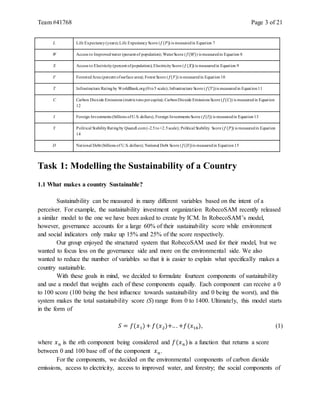 Team #41768 Page 3 of 21
L Life Expectancy(years);Life ExpectancyScore (𝑓(𝑃)) is measuredin Equation 7
W Access to Improvedwater (percent of population); WaterScore (𝑓(𝑊)) is measuredin Equation 8
X Access to Electricity(percent ofpopulation); ElectricityScore (𝑓(𝑋)) is measuredin Equation 9
F ForestedArea (percent ofsurface area); Forest Score (𝑓(𝐹)) is measuredin Equation10
T Infrastructure Ratingby WorldBank.org(0to5 scale); Infrastructure Score (𝑓(𝑇))is measuredin Equation11
C Carbon Dioxide Emissions (metrictons percapita); CarbonDioxide Emissions Score (𝑓(𝐶)) is measuredin Equation
12
I Foreign Investments (billions ofU.S. dollars); Foreign Investments Score (𝑓(𝐼)) is measuredin Equation13
Y Political StabilityRatingby Quandl.com(-2.5to+2.5scale); Political Stability Score (𝑓(𝑃)) is measuredin Equation
14
D National Debt (billions of U.S. dollars); National Debt Score (𝑓(𝐷))is measuredin Equation15
Task 1: Modelling the Sustainability of a Country
1.1 What makes a country Sustainable?
Sustainability can be measured in many different variables based on the intent of a
perceiver. For example, the sustainability investment organization RobecoSAM recently released
a similar model to the one we have been asked to create by ICM. In RobecoSAM’s model,
however, governance accounts for a large 60% of their sustainability score while environment
and social indicators only make up 15% and 25% of the score respectively.
Our group enjoyed the structured system that RobecoSAM used for their model, but we
wanted to focus less on the governance side and more on the environmental side. We also
wanted to reduce the number of variables so that it is easier to explain what specifically makes a
country sustainable.
With these goals in mind, we decided to formulate fourteen components of sustainability
and use a model that weights each of these components equally. Each component can receive a 0
to 100 score (100 being the best influence towards sustainability and 0 being the worst), and this
system makes the total sustainability score (S) range from 0 to 1400. Ultimately, this model starts
in the form of
𝑆 = 𝑓(𝑥1)+ 𝑓(𝑥2)+.. . +𝑓(𝑥14), (1)
where 𝑥 𝑛 is the nth component being considered and 𝑓(𝑥 𝑛)is a function that returns a score
between 0 and 100 base off of the component 𝑥 𝑛.
For the components, we decided on the environmental components of carbon dioxide
emissions, access to electricity, access to improved water, and forestry; the social components of
 