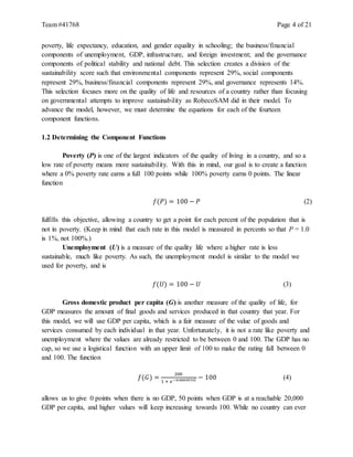 Team #41768 Page 4 of 21
poverty, life expectancy, education, and gender equality in schooling; the business/financial
components of unemployment, GDP, infrastructure, and foreign investment; and the governance
components of political stability and national debt. This selection creates a division of the
sustainability score such that environmental components represent 29%, social components
represent 29%, business/financial components represent 29%, and governance represents 14%.
This selection focuses more on the quality of life and resources of a country rather than focusing
on governmental attempts to improve sustainability as RobecoSAM did in their model. To
advance the model, however, we must determine the equations for each of the fourteen
component functions.
1.2 Determining the Component Functions
Poverty (P) is one of the largest indicators of the quality of living in a country, and so a
low rate of poverty means more sustainability. With this in mind, our goal is to create a function
where a 0% poverty rate earns a full 100 points while 100% poverty earns 0 points. The linear
function
𝑓(𝑃) = 100 − 𝑃 (2)
fulfills this objective, allowing a country to get a point for each percent of the population that is
not in poverty. (Keep in mind that each rate in this model is measured in percents so that P = 1.0
is 1%, not 100%.)
Unemployment (U) is a measure of the quality life where a higher rate is less
sustainable, much like poverty. As such, the unemployment model is similar to the model we
used for poverty, and is
𝑓(𝑈) = 100 − 𝑈 (3)
Gross domestic product per capita (G) is another measure of the quality of life, for
GDP measures the amount of final goods and services produced in that country that year. For
this model, we will use GDP per capita, which is a fair measure of the value of goods and
services consumed by each individual in that year. Unfortunately, it is not a rate like poverty and
unemployment where the values are already restricted to be between 0 and 100. The GDP has no
cap, so we use a logistical function with an upper limit of 100 to make the rating fall between 0
and 100. The function
𝑓(𝐺) =
200
1 + 𝑒−0.000055𝐺 − 100 (4)
allows us to give 0 points when there is no GDP, 50 points when GDP is at a reachable 20,000
GDP per capita, and higher values will keep increasing towards 100. While no country can ever
 