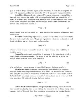 Team #41768 Page 6 of 21
gives no points if there is a dreadful 0 years of life expectancy, 50 points for an acceptable 50
years of life expectancy, and the limit approaches 100 as life expectancy reaches immortality.
Availability of improved water sources (W) is a great component of sustainability as
improved water improves the quality of life now as well as the health and sustainability of a
society in the future. Since the percent of the population with access to improved water sources
is used for this set of data, and a higher the rate of access means a higher sustainability, the
function is the simple linear equation of
𝑓(𝑊) = 𝑊 (8)
where 1 percent more of access results in a 1 point increase in the availability of improved water
sources score.
Availability to electricity (X) indicates a country’s quality of life and resource to further
their own development in the future. The percent of population with access to electricity is used
for this calculation, and as a simple rate it can be scored as
𝑓(𝑋) = 𝑋 (9)
where a 1 percent increase in availability results in a 1 point increase in the availability of
electricity score.
Forests (F) provide much sustainability for a country for they clean the air as well as
provide lumber and paper to a society. The percent of land that is forested is used in this
function, which allows the simple linear function of
𝑓(𝐹) = 𝐹 (10)
to be used where a 1 percent increase in forested land increases the forest score by 1.
Infrastructure (T) is an indicator to sustainability in that infrastructure suggests a
developed society now and potential to advance in the future. The World Bank has created an
index rating for each country’s infrastructure based on a 5-point scale. For our model, we trust
the World Bank’s assessment procedure of countries’ infrastructures, and so we can turn the 5-
point scale into a 100-point scale by using the linear function
𝑓(𝑇) = 20𝑇. (11)
Carbon dioxide emissions (metric tons per capita) (C) not only pollute the air and
make a society an unhealthy place to live, but they also increase the rate of climate change which
endangers much of the world. Since there is no cap to such emissions, the logistical function
. 𝑓(𝐶) = 100 −
100
1 + 𝑒−0.5𝐶+5 (12)
 