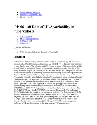 • Intimm Meeting Abstracts
• Volume22, IssueSuppl 1 Pt 3
• Pp. iii111-iii121.
PP-061-20 Role of HLA variability in
tuberculosis
1. A. R. Villasmil,
2. M. T. Fernandez-Mestre,
3. V. Ogando and
4. Z. Layrisse
+ Author Affiliations
1. IVIC, Caracas, Bolivarian Republic of Venezuela
Abstract
Tuberculosis (TB), is still a problem of public health in Venezuela. By still unknown
reasons only 30% of the individuals exposed are infected, 5% of them develop the illness
within the first year of the infection and 95% remain in latency. The susceptibility to TB
is multifactorial and genetic factors of the host play an important role. The aim of this
study was to investigate the variability of HLA-DRB1 and HLA-DQB1 genes in patients
with clinical diagnosis of pulmonary tuberculosis and healthy individuals exposed to the
bacillus. We have examined these polymorphisms in a case-control study of 194
Venezuelan ethnically-mixed adults, including 93 patients with smear positive pulmonary
TB (mean of age 37,9 years) and 101 unrelated healthy controls (mean age 41,4 years),
selected of the Algodonal Hospital in Caracas. Definition of HLA variants was done
using Dynal RELI SSO HLA Typing Kits. Allelic and genotypic frequencies were
determined by direct count and the association was established as odd ratios (OR).
DRB1*12 and DQB1*0602 frequencies were significantly increased in patients, while
HLA- DRB1*03 and HLA-DQB1*0306 were increased in controls. The analysis of
HLA-DQB1 alleles that encode or not aspartate at position 57 at the β chain (ASP-β57)
showed the presence of the phenotypes: DQB1*0301-0302 (ASP-β57/No ASP-β57),
DQB1*0301-0307 (ASP-β57/No ASP-β57) and DQB1*0202-0501(No ASP-β57/ No
ASP-β57) only in patients. The DRB1*13-DQB1*06 haplotype was observed also
increased in the controls vs. patients (OR: 0, 26; p: 0.031). The results suggest an
influence of HLA polymorphism in the occurrence of TB in our patients.
 