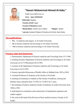 “Hosam Mohammed Ahmed Al-Aaby “
E-mail: hosams18@hotmail.com
Phone: Egypt- 01005022432
* Nationality: Egyptian.
* Country of birth: Egypt.
* Country of Residence: Egypt
* Marital Status: married, has 3 children * Religion: Muslim.
* Last Job: Assistant Professor Of Anatomy At Al-Farbi- Saudi Arabia
The qualifications:
- BSc. in medicine and surgery in Al-Azhar University.
- MS in forensic medicine and toxicology in Al-Azhar University .
- Phd in forensic medicine and toxicology in Al-Azhar University.
Previous Jobs And Experience:
1. Demonstrator, Department of forensic medicine and Toxicology from 12-7-1986
2. teaching assistant, Department of forensic medicine and Toxicology at Al-Azhar
University on 23/7/1986-present 26/12/1992.
3. Lecturer of the Department of forensic medicine and Toxicology at Al-Azhar
University to 26/12/1992.
4. forensic specialist Directorate of Health Affairs in Makkah from 1993 to 2010
5. Assistant Professor of Anatomy in the Faculty of Al-Farabi.
6. teaching of (Anatomy) to students of the Faculty of medicine, nursing and
dentistry (boys and girls) from 7-4-2012 to 1/6/2015 for 3 years.
7. the teaching of forensic medicine Faculty of medicine Al-Azhar University from
1984 to 1993.
8. participation in committees and commissions of interpolation equations and
student support.
9. the work of the head of the Division of basic medical sciences, Faculty of Al-
Farabi.
 