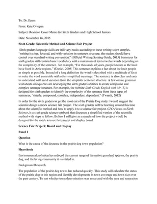 To: Dr. Eaton
From: Kate Ortopan
Subject: Revision Cover Memo for Sixth Graders and High School Juniors
Date: November 16, 2015
Sixth Grade: Scientific Method and Science Fair Project
Sixth graders language skills are still very basic; according to these writing score samples,
“writing is clear, focused, and with variation in sentence structure; the student should have
control over standard writing convention.” (Official Writing Scoring Guide, 2015) Sentences for
sixth graders still contain basic vocabulary with a maximum of ten to twelve words depending on
the complexity of the sentence. For example, “For thousands of years, people known as the Inuit
have lived in Artic regions.” (Daniel, 2005) This sentence explains a fact about the Inuit people
as simple as possible. Instead of a long definition the word is described with a multitude of facts
to make the word associable with other simplified meanings. The sentence is also clear and easy
to understand with mild variation from the simplistic sentence structure. A few online grammar
worksheets and quizzes are developing the sixth graders abilities to create compound and
complex sentence structure. For example, the website Sixth Grade English with Mr. T, is
designed for sixth graders to identify the complexity of the sentence from these types of
sentences, “simple, compound, complex, independent, dependent.” (Twarek, 2012)
In order for the sixth graders to get the most out of the Prairie Dog study I would suggest the
scientist design a mock science fair project. The sixth graders will be learning around this time
about the scientific method and how to apply it to a science fair project. CPO Focus on Earth
Science, is a sixth grade science textbook that discusses a simplified version of the scientific
method with steps to follow. Bellow I will give an example of how the project would be
designed for the mock science fair project and display board.
Science Fair Project: Board and Display
Panel 1
Question
What is the cause of the decrease in the prairie dog town population?
Hypothesis
Environmental pollution has reduced the current range of the native grassland species, the prairie
dog, and the living community it is related to.
Background Research
The population of the prairie dog towns has reduced quickly. This study will calculate the status
of the prairie dog in this region and identify developments in town coverage and town size over
the past century. To test whether town determination was associated with the area and separation
 