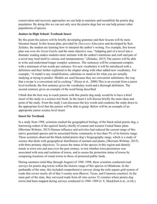 conservation and recovery approaches we can help to maintain and reestablish the prairie dog
population. By doing this we can not only save the prairie dogs but we can help protect other
populations of species.
Juniors in High School: Textbook Insert
By this point the juniors will be briefly developing grammar and their lessons will be more
literature based. In this lesson plan, provided by Discovery Education and developed by Ken
Zelasko, the student are learning how to interpret the author’s writing. For example, this lesson
plan was over the Great Gatsby and the main objective was, “Adapting part of a novel into a
dramatic reading makes students more intimate with the author's intentions and craft and part of
a novel may lend itself to various oral interpretations.” (Zelasko, 2015) The juniors will be able
to write and understand longer complex sentences. The sentences will be compound-complex
with a minimum of ten words per sentence. For new vocabulary it will be introduced with a
definition and then further explained in the chapter along with other added new vocabulary. For
example, “A model is any simplification, substitute or stand-in for what you are actually
studying or trying to predict. Models are used because they are convenient substitutes, the way
that a recipe is a convenient aid in cooking.” (Pease et al., 2000) This is an excerpt from a junior
level textbook; the first sentence gives the vocabulary word and a thorough definition. The
second sentence gives an example of the word being described.
I think that the best way to reach juniors with this prairie dog study would be to have a brief
insert of the study in a science text book. In the insert I will discuss briefly the main ideas and
point of the study. From the study I can discusses the key words and condense the study down to
the appropriate level that the juniors will be able to grasp. Below will be an example of an
appropriate junior science level insert.
Insert for Textbook
In a study from 1998, scientists studied the geographical biology of the black-tailed prairie dog, a
burrowing rodent of the squirrel family chiefly of central and western United States plain.
(Merriam-Webster, 2015) Human influence and activities had reduced the current range of this
native grassland species and its associated biotic community to less than 5% of its historic range.
These scientists observed the black-tailed prairie dog’s biogeography range, which is a study of
science that deals with geographical distribution of animals and plants, (Merriam-Webster, 2015)
with three primary objectives. To assess the status of the species in this region and identify
trends in town size and area over the past century, to test whether town persistence was
associated with area and isolation of towns, and to assess the protection status of towns by
comparing locations of extant towns to those of protected public lands.
During summers (mid-May through August) of 1996–1998, these scientists conducted road
surveys for prairie dog towns within the historic range of this species in Oklahoma. In the
panhandle of the state, this included comprehensive surveys along the mile-square grid system of
roads that covers nearly all of that 3-county area (Beaver, Texas, and Cimarron counties). In the
main part of the state, they surveyed roads from all sites across 32 counties where prairie dog
towns had been mapped during surveys conducted in 1988–1989 (J. S. Shackford et al., in litt.).
 