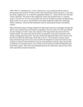 1988–1989 (J. S. Shackford et al., in litt.). Road surveys were conducted with the observer
driving along roads at about 35 miles per hour until encountering a prairie dog town, a site with a
previously mapped town, or an otherwise appropriate habitat (i.e., a relatively ﬂat area with little
woody vegetation). The observer then stopped the vehicle and used binoculars or a spotting
scope to view the site. If a town was detected, the observer recorded its location and approximate
shape, noted if it was active, and estimated its maximum length and width with a measuring
wheel or odometer, which are both instruments used for measuring the distance travelled by
vehicles.
Black tailed prairie dogs not being isolated from other prairie dog towns and plague amongst this
species were a partial cause of the decline in population. However, there was only one recorded
account of plague in Cully County and a majority of the larger prairie dog towns tend to be
isolated already. The main reason for the decline in population is the lack of protection of the
already existing prairie dog towns. The more isolated and unprotected these towns become over
time the less likely the prairie dogs will be able to survive. The association of many species
along with prairie dog towns are in serious need for development of conservation and recovery
strategies to maintain and reestablish not just growing populations of prairie dogs, but possible
communities of associated species. Few existing towns are protected within the Oklahoma and
Great Plains regions. These areas may hold great promise for conservation and recovery of this
native grassland ecosystem and species.
 