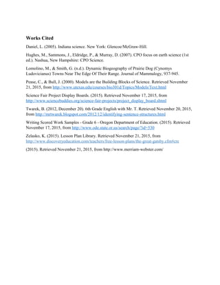 Works Cited
Daniel, L. (2005). Indiana science. New York: Glencoe/McGraw-Hill.
Hughes, M., Sammons, J., Eldridge, P., & Murray, D. (2007). CPO focus on earth science (1st
ed.). Nashua, New Hampshire: CPO Science.
Lomolino, M., & Smith, G. (n.d.). Dynamic Biogeography of Prairie Dog (Cynomys
Ludovicianus) Towns Near The Edge Of Their Range. Journal of Mammalogy, 937-945.
Pease, C., & Bull, J. (2000). Models are the Building Blocks of Science. Retrieved November
21, 2015, from http://www.utexas.edu/courses/bio301d/Topics/Models/Text.html
Science Fair Project Display Boards. (2015). Retrieved November 17, 2015, from
http://www.sciencebuddies.org/science-fair-projects/project_display_board.shtml
Twarek, B. (2012, December 20). 6th Grade English with Mr. T. Retrieved November 20, 2015,
from http://mrtwarek.blogspot.com/2012/12/identifying-sentence-structures.html
Writing Scored Work Samples - Grade 6 - Oregon Department of Education. (2015). Retrieved
November 17, 2015, from http://www.ode.state.or.us/search/page/?id=530
Zelasko, K. (2015). Lesson Plan Library. Retrieved November 21, 2015, from
http://www.discoveryeducation.com/teachers/free-lesson-plans/the-great-gatsby.cfm#cre
(2015). Retrieved November 21, 2015, from http://www.merriam-webster.com/
 