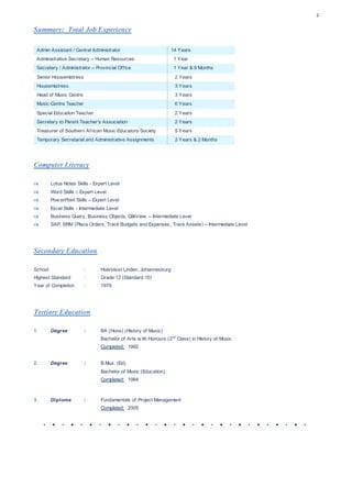 2
Summary: Total Job Experience
Admin Assistant / Central Administrator 14 Years
Administrative Secretary – Human Resources 1 Year
Secretary / Administrator – Provincial Office 1 Year & 9 Months
Senior Housemistress 2 Years
Housemistress 3 Years
Head of Music Centre 3 Years
Music Centre Teacher 6 Years
Special Education Teacher 2 Years
Secretary to Parent Teacher’s Association 2 Years
Treasurer of Southern African Music Educators Society 5 Years
Temporary Secretarial and Administrative Assignments 2 Years & 2 Months
Computer Literacy
 Lotus Notes Skills - Expert Level
 Word Skills – Expert Level
 Pow erPoint Skills – Expert Level
 Excel Skills - Intermediate Level
 Business Query, Business Objects, QlikView – Intermediate Level
 SAP, SRM (Place Orders, Track Budgets and Expenses, Track Assets) – Intermediate Level
Secondary Education
School : Hoërskool Linden, Johannesburg
Highest Standard : Grade 12 (Standard 10)
Year of Completion : 1979
Tertiary Education
1. Degree : BA (Hons) (History of Music)
Bachelor of Arts w ith Honours (2nd
Class) in History of Music
Completed: 1992
2. Degree : B.Mus. (Ed)
Bachelor of Music (Education)
Completed: 1984
3. Diploma : Fundamentals of Project Management
Completed: 2005
 