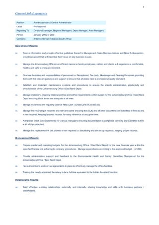 3
Current Job Experience
Position Admin Assistant / Central Administrator
Level Professional
Reporting To Divisional Manager, Regional Managers, Depot Manager, Area Managers
Period January 2000 to Date
Company British American Tobacco South Africa
Operational Results:
 Source information and provide effective guidelines thereof to Management, Sales Representatives and Retail Ambassadors,
providing support that w ill maximise their focus on key business issues.
 Manage the Johannesburg Office in an efficient manner w herebyemployees, visitors and clients w ill experience a comfortable,
healthy and safe w orking environment.
 Oversee the duties and responsibilities of personnel i.e. Receptionist, Tea Lady, Messenger and Cleaning Personnel, providing
them w ith the relevant guidance and support to ensure that all duties meet a professional quality standard.
 Establish and implement maintenance systems and procedures to ensure the smooth administration, productivity and
effectiveness of the Johannesburg Office / East Rand Depot.
 Manage stationery, cleaning material and tea and coffee requirements w ithin budget for the Johannesburg Office / East Rand
Depot ensuring stock levels are adequate at all times.
 Manage expenses and regularly balance Petty Cash / Credit Card (R 25 000.00).
 Manage the recording of incidents and relevant claims ensuring that COID and all other documents are submitted in time as and
w hen required, keeping updated records for easy reference at any given time.
 Administer credit card statements for various managers ensuring documentation is completed correctly and submitted in time
w ith all slips attached.
 Manage the replacement of cell phones w hen required i.e. blacklisting and sim sw op requests, keeping proper records.
M anagement Results:
 Prepare capital and operating budgets for the Johannesburg Office / East Rand Depot for the new financial year w ithin the
specified framew ork, adhering to company procedures. Manage expenditures according to the approved budget. (± 5 Mil)
 Provide administrative support and feedback to the Environmental Health and Safety Committee Chairperson for the
Johannesburg Office / East Rand Depot.
 Have all contracts and service agreements in place to effectively manage the office facilities.
 Training the new ly appointed Secretary to be a full time equivalent to the Admin Assistant function.
Relationship Results:
 Build effective w orking relationships externally and internally, sharing know ledge and skills w ith business partners /
stakeholders.
 