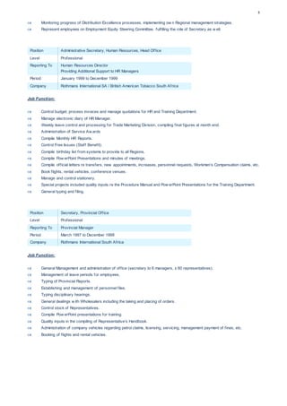 5
 Monitoring progress of Distribution Excellence processes, implementing ow n Regional management strategies.
 Represent employees on Employment Equity Steering Committee, fulfilling the role of Secretary as w ell.
Position Administrative Secretary, Human Resources, Head Office
Level Professional
Reporting To Human Resources Director
Providing Additional Support to HR Managers
Period January 1999 to December 1999
Company Rothmans International SA / British American Tobacco South Africa
Job Function:
 Control budget, process invoices and manage quotations for HR and Training Department.
 Manage electronic diary of HR Manager.
 Weekly leave control and processing for Trade Marketing Division, compiling final figures at month end.
 Administration of Service Aw ards
 Compile Monthly HR Reports.
 Control Free Issues (Staff Benefit).
 Compile birthday list from systems to provide to all Regions.
 Compile Pow erPoint Presentations and minutes of meetings.
 Compile official letters re transfers, new appointments, increases, personnel requests, Workmen’s Compensation claims, etc.
 Book flights, rental vehicles, conference venues.
 Manage and control stationery.
 Special projects included quality inputs re the Procedure Manual and Pow erPoint Presentations for the Training Department.
 General typing and filing.
Position Secretary, Provincial Office
Level Professional
Reporting To Provincial Manager
Period March 1997 to December 1998
Company Rothmans International South Africa
Job Function:
 General Management and administration of office (secretary to 6 managers, ± 60 representatives).
 Management of leave periods for employees.
 Typing of Provincial Reports.
 Establishing and management of personnel files.
 Typing disciplinary hearings.
 General dealings w ith Wholesalers including the taking and placing of orders.
 Control stock of Representatives.
 Compile Pow erPoint presentations for training.
 Quality inputs in the compiling of Representative's Handbook.
 Administration of company vehicles regarding petrol claims, licensing, servicing, management payment of fines, etc.
 Booking of flights and rental vehicles.
 