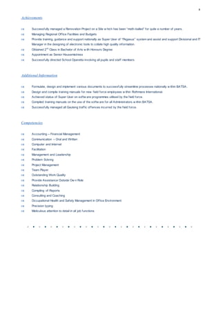 8
Achievements
 Successfully managed a Renovation Project on a Site w hich has been “moth-balled” for quite a number of years.
 Managing Regional Office Facilities and Budgets
 Provide training, guidance and support nationally as Super User of “Pegasus” system and assist and support Divisional and IT
Manager in the designing of electronic tools to collate high quality information.
 Obtained 2nd
Class in Bachelor of Arts w ith Honours Degree
 Appointment as Senior Housemistress
 Successfully directed School Operetta involving all pupils and staff members
Additional Information
 Formulate, design and implement various documents to successfully streamline processes nationally w ithin BATSA.
 Design and compile training manuals for new field force employees w ithin Rothmans International.
 Achieved status of Super User on softw are programmes utilised by the field force.
 Compiled training manuals on the use of the softw are for all Administrators w ithin BATSA.
 Successfully managed all Gauteng traffic offences incurred by the field force.
Competencies
 Accounting – Financial Management
 Communication – Oral and Written
 Computer and Internet
 Facilitation
 Management and Leadership
 Problem Solving
 Project Management
 Team Player
 Outstanding Work Quality
 Provide Assistance Outside Ow n Role
 Relationship Building
 Compiling of Reports
 Consulting and Coaching
 Occupational Health and Safety Management in Office Environment
 Precision typing
 Meticulous attention to detail in all job functions
 