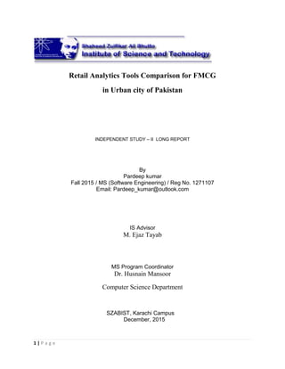 1 | P a g e
Retail Analytics Tools Comparison for FMCG
in Urban city of Pakistan
INDEPENDENT STUDY – II LONG REPORT
By
Pardeep kumar
Fall 2015 / MS (Software Engineering) / Reg No. 1271107
Email: Pardeep_kumar@outlook.com
IS Advisor
M. Ejaz Tayab
MS Program Coordinator
Dr. Husnain Mansoor
Computer Science Department
SZABIST, Karachi Campus
December, 2015
 