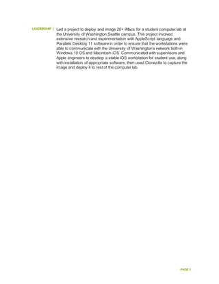 PAGE 3
LEADERSHIP Led a project to deploy and image 20+ iMacs for a student computer lab at
the University of Washington Seattle campus. This project involved
extensive research and experimentation with AppleScript language and
Parallels Desktop 11 software in order to ensure that the workstations were
able to communicate with the University of Washington’s network both in
Windows 10 OS and Macintosh iOS. Communicated with supervisors and
Apple engineers to develop a stable iOS workstation for student use, along
with installation of appropriate software, then used Clonezilla to capture the
image and deploy it to rest of the computer lab.
 