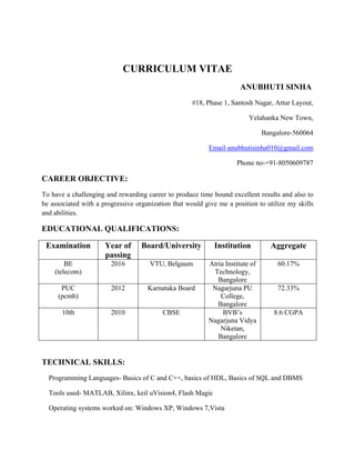  
CURRICULUM VITAE
ANUBHUTI SINHA
#18, Phase 1, Santosh Nagar, Attur Layout,
Yelahanka New Town,
Bangalore-560064
Email-anubhutisinha010@gmail.com
Phone no-+91-8050609787
CAREER OBJECTIVE:
To have a challenging and rewarding career to produce time bound excellent results and also to
be associated with a progressive organization that would give me a position to utilize my skills
and abilities.
EDUCATIONAL QUALIFICATIONS:
Examination Year of
passing
Board/University Institution Aggregate
BE
(telecom)
2016 VTU, Belgaum Atria Institute of
Technology,
Bangalore
60.17%
PUC
(pcmb)
2012 Karnataka Board Nagarjuna PU
College,
Bangalore
72.33%
10th 2010 CBSE BVB’s
Nagarjuna Vidya
Niketan,
Bangalore
8.6 CGPA
TECHNICAL SKILLS:
Programming Languages- Basics of C and C++, basics of HDL, Basics of SQL and DBMS
Tools used- MATLAB, Xilinx, keil uVision4, Flash Magic
Operating systems worked on: Windows XP, Windows 7,Vista
 