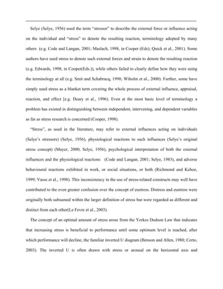 Selye (Selye, 1956) used the term “stressor” to describe the external force or influence acting
on the individual and “stress” to denote the resulting reaction, terminology adopted by many
others (e.g. Code and Langan, 2001; Maslach, 1998, in Cooper (Eds); Quick et al., 2001). Some
authors have used stress to denote such external forces and strain to denote the resulting reaction
(e.g. Edwards, 1998, in Cooper(Eds.)), while others failed to clearly define how they were using
the terminology at all (e.g. Smit and Schabracq, 1998; Wiholm et al., 2000). Further, some have
simply used stress as a blanket term covering the whole process of external influence, appraisal,
reaction, and effect [e.g. Deary et al., 1996). Even at the most basic level of terminology a
problem has existed in distinguishing between independent, intervening, and dependent variables
as far as stress research is concerned (Cooper, 1998).
“Stress”, as used in the literature, may refer to external influences acting on individuals
(Selye’s stressors) (Selye, 1956), physiological reactions to such influences (Selye’s original
stress concept) (Mayer, 2000; Selye, 1956), psychological interpretation of both the external
influences and the physiological reactions (Code and Langan, 2001; Selye, 1983), and adverse
behavioural reactions exhibited in work, or social situations, or both (Richmond and Kehoe,
1999; Vasse et al., 1998). This inconsistency in the use of stress-related constructs may well have
contributed to the even greater confusion over the concept of eustress. Distress and eustress were
originally both subsumed within the larger definition of stress but were regarded as different and
distinct from each other(Le Fevre et al., 2003).
The concept of an optimal amount of stress arose from the Yerkes Dodson Law that indicates
that increasing stress is beneficial to performance until some optimum level is reached, after
which performance will decline, the familiar inverted U diagram (Benson and Allen, 1980; Certo,
2003). The inverted U is often drawn with stress or arousal on the horizontal axis and
 