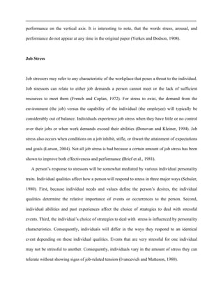 performance on the vertical axis. It is interesting to note, that the words stress, arousal, and
performance do not appear at any time in the original paper (Yerkes and Dodson, 1908).
Job Stress
Job stressors may refer to any characteristic of the workplace that poses a threat to the individual.
Job stressors can relate to either job demands a person cannot meet or the lack of sufficient
resources to meet them (French and Caplan, 1972). For stress to exist, the demand from the
environment (the job) versus the capability of the individual (the employee) will typically be
considerably out of balance. Individuals experience job stress when they have little or no control
over their jobs or when work demands exceed their abilities (Donovan and Kleiner, 1994). Job
stress also occurs when conditions on a job inhibit, stifle, or thwart the attainment of expectations
and goals (Larson, 2004). Not all job stress is bad because a certain amount of job stress has been
shown to improve both effectiveness and performance (Brief et al., 1981).
A person’s response to stressors will be somewhat mediated by various individual personality
traits. Individual qualities affect how a person will respond to stress in three major ways (Schuler,
1980). First, because individual needs and values define the person’s desires, the individual
qualities determine the relative importance of events or occurrences to the person. Second,
individual abilities and past experiences affect the choice of strategies to deal with stressful
events. Third, the individual’s choice of strategies to deal with stress is influenced by personality
characteristics. Consequently, individuals will differ in the ways they respond to an identical
event depending on these individual qualities. Events that are very stressful for one individual
may not be stressful to another. Consequently, individuals vary in the amount of stress they can
tolerate without showing signs of job-related tension (Ivancevich and Matteson, 1980).
 