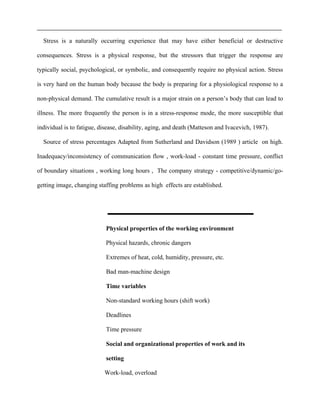 Stress is a naturally occurring experience that may have either beneficial or destructive
consequences. Stress is a physical response, but the stressors that trigger the response are
typically social, psychological, or symbolic, and consequently require no physical action. Stress
is very hard on the human body because the body is preparing for a physiological response to a
non-physical demand. The cumulative result is a major strain on a person’s body that can lead to
illness. The more frequently the person is in a stress-response mode, the more susceptible that
individual is to fatigue, disease, disability, aging, and death (Matteson and Ivacevich, 1987).
Source of stress percentages Adapted from Sutherland and Davidson (1989 ) article on high.
Inadequacy/inconsistency of communication flow , work-load - constant time pressure, conflict
of boundary situations , working long hours , The company strategy - competitive/dynamic/go-
getting image, changing staffing problems as high effects are established.
Physical properties of the working environment
Physical hazards, chronic dangers
Extremes of heat, cold, humidity, pressure, etc.
Bad man-machine design
Time variables
Non-standard working hours (shift work)
Deadlines
Time pressure
Social and organizational properties of work and its
setting
Work-load, overload
 