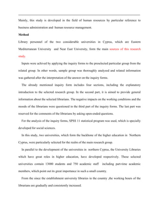 Mainly, this study is developed in the field of human resources by particular reference to
business administration and human resource management.
Method
Library personnel of the two considerable universities in Cyprus, which are Eastern
Mediterranean University and Near East University, form the main sources of this research
study.
Inputs were achived by applying the inquiry forms to the preselected particular group from the
related group. In other words, sample group was thoroughly analyzed and related information
was gathered after the interpretation of the answer on the inquiry forms.
The already mentioned inquiry form includes four sections, including the explanatory
introduction to the selected research group. In the second part, it is aimed to provide general
information about the selected librarians. The negative impacts on the working conditions and the
moods of the librarians were questioned in the third part of the inquiry forms. The last part was
reserved for the comments of the librarians by asking open-ended questions.
For the analysis of the inquiry forms, SPSS 11 statistical program was used, which is specially
developed for social sciences.
In this study, two universities, which form the backbone of the higher education in Northern
Cyprus, were particularly selected for the realm of the main research group.
In parallel to the development of the universities in northern Cyprus, the University Libraries
which have great roles in higher education, have developed respectively. These selected
universities contain 13000 students and 750 academic staff including part-time academic
members, which point out its great importance in such a small country.
From the since the establishment university libraries in the country ,the working hours of the
librarians are gradually and consistently increased.
 