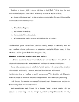 Reactions to stressors differ from do individual to individual. Positive stress increases
motivation while negative stress affects productivity and workers’ health adversely.
Activities to minimize stress are carried out within an organization. These activities could be
summarized under four main headings:
1. Rehabilitation Programs.
2. Aid Programs for Workers.
3. Employment of Stress Consultants.
4. Activities directed towards relations between stress and performance.
Our educational system has abandoned old classic teaching methods. It is becoming more and
more knowledge oriented, put importance on research and consulted to different sources for facts
which are a modern system of education (Dinçyürek, 2006).
Evaluation of answers to questions asked in the research:
1.Librarians live stress in their relations with other personnels of the same status. This type of
relationship affects themselves especially for their relations with top-level administrators.
However the same personnel are not affected by their relations with people working at various
departments of the university. Librarians have to be more careful in their relations.
Administrators have to work hard to specify each personnel’s’ job definition and obligations.
Librarians have to do more work which would help minimize stress and increase productivity.
2.It is observed clearly that stress because of problems between library personnel and students.
Stress directly affects students and librarians.
Important assignment needs frequent visit to libraries. Contrary to public libraries which put
emphasis on novels, story books and newspapers, students visiting libraries at the university
 