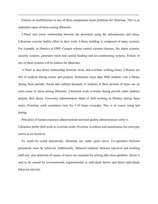 Failures or multifunction in any of these components mean problems for librarians. This is an
important cause of stress among librarians.
5.There also exists relationship between the personnel using the infrastructure and stress.
Librarians exercise bodily effort in their work. Library building is composed of many systems.
For example, in libraries at EMU Campus release central vacuum cleaners, fire alarm systems,
security systems, generator room and central heading and air-conditioning systems. Failure of
any of these systems will be tedious for librarians.
6.There is also direct relationship between stress and overtime working hours. Libraries are
full of students during exams and projects. Sometimes more than 3000 students visit a library
during these periods. Social and cultural demands of students at these periods of times are no
main cause of stress among librarians. Librarians work overtime during periods when students
prepare their thesis. University administrators think of shift working at libraries during these
times. Overtime work sometimes lasts for 5-10 hours everyday. This is of course tiring and
boring.
Principles of human resources administration and total quality administration verify it.
Librarians prefer shift work to overtime work. Overtime is tedious and monotonous but extra pay
serves as an incentive.
As could be noted statistically, librarians are under great stress. Co-operation between
personnels must be achieved. Additionally, balanced relations between top-level and working
staff and also detection of causes of stress are essential for solving this stress problem. Stress is
said to be caused by environmental, organizational or individual factors and direct individuals
behavior and acts.
 
