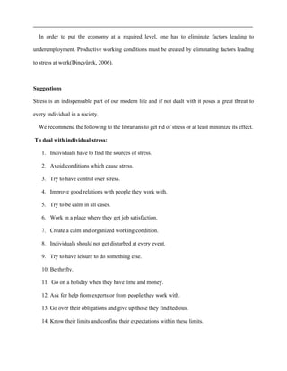 In order to put the economy at a required level, one has to eliminate factors leading to
underemployment. Productive working conditions must be created by eliminating factors leading
to stress at work(Dinçyürek, 2006).
Suggestions
Stress is an indispensable part of our modern life and if not dealt with it poses a great threat to
every individual in a society.
We recommend the following to the librarians to get rid of stress or at least minimize its effect.
To deal with individual stress:
1. Individuals have to find the sources of stress.
2. Avoid conditions which cause stress.
3. Try to have control over stress.
4. Improve good relations with people they work with.
5. Try to be calm in all cases.
6. Work in a place where they get job satisfaction.
7. Create a calm and organized working condition.
8. Individuals should not get disturbed at every event.
9. Try to have leisure to do something else.
10. Be thrifty.
11. Go on a holiday when they have time and money.
12. Ask for help from experts or from people they work with.
13. Go over their obligations and give up those they find tedious.
14. Know their limits and confine their expectations within these limits.
 