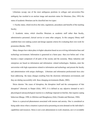 Librarians occupy one of the most ambiguous positions in colleges and universities.This
ambiguity has resulted in an unclear image and uncertain status for librarians, (Sen, 1991) the
status of academic librarians can be classified into two types:
1. Faculty status, which involves the rules, regulations, procedures and benefits of the teaching
faculty;
2. Academic status, which classifies librarians as academic staff rather than faculty,
administrative personnel, clerical service or some other category. In this category library staff
establish their own ranking system and design separate criteria for evaluating their own work for
promotion (Barida, 1999).
Many changes have taken place in higher education based on an evolving information base and
technology environment. Information is genereted at a faster pace than ever before and it has
become a major component of all parts of the society and the economy. Many industries and
enterprises are based on information and information- related technologies. Students, enter the
universities with high expectations related to information and technology and present the faculty
and administration with unique challenges. Librarians and information professionals have also
been addressing the many changes resulting from the electronic information environment, and
they are dialing successfully with these changing environments (Rader, 2002).
Stress denotes “the cause of disruption, the disruption itself and the consequences of that
disruption” (Steward, in Harper (Eds), 1987). It is defined as any adjustive demand to one’s
physiological and psychological reaction to a challenge imposed on him/her, that requires coping
behaviour (Bunge, 1990, in Albritton and Shaughnessy (Eds); Chruden and Sherman, 1984).
Stress is a perceived phenomenon associated with tension and anxiety. One is considered as
being under stress when a situation is perceived as presenting an extra demand on the individual’s
capabilities and resources. Stress is not a new phenomenon in work situations, nor is it avoidable
 