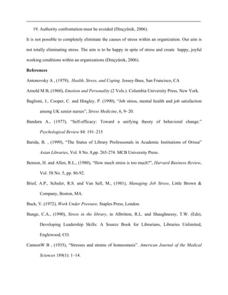 19. Authority confrontation must be avoided (Dinçyürek, 2006).
It is not possible to completely eliminate the causes of stress within an organization. Our aim is
not totally eliminating stress. The aim is to be happy in spite of stress and create happy, joyful
working conditions within an organizations (Dinçyürek, 2006).
References
Antonovsky A , (1979), Health, Stress, and Coping. Jossey-Bass, San Francisco, CA
Arnold M B, (1960), Emotion and Personality (2 Vols.). Columbia University Press, New York.
Baglioni, J., Cooper, C. and Hingley, P. (1990), “Job stress, mental health and job satisfaction
among UK senior nurses”, Stress Medicine, 6, 9- 20.
Bandura A., (1977), “Self-efficacy: Toward a unifying theory of behavioral change.”
Psychological Review 84: 191–215
Barida, B. , (1999), “The Status of Library Professıonals in Academic Institutions of Orissa”
Asian Libraries, Vol. 8 No. 8,pp. 265-274. MCB University Press.
Benson, H. and Allen, R.L., (1980), “How much stress is too much?”, Harvard Business Review,
Vol. 58 No. 5, pp. 86-92.
Brief, A.P., Schuler, R.S. and Van Sell, M., (1981), Managing Job Stress, Little Brown &
Company, Boston, MA.
Buck, V. (1972), Work Under Pressure, Staples Press, London.
Bunge, C.A., (1990), Stress in the library, in Albritton, R.L. and Shaughnessy, T.W. (Eds),
Developing Leadership Skills: A Source Book for Librarians, Libraries Unlimited,
Englewood, CO.
CannonW B , (1935), “Stresses and strains of homeostasis”. American Journal of the Medical
Sciences 189(1): 1–14.
 