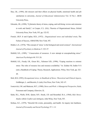Dua, J.K., (1994), Job stressors and their effects on physical health, emotional health and job
satisfaction in university, Journal of Educational Administration Vol. 32 No.1. ,MCB
University Press,
Edwards, J.R., (1998), “Cybernetic theory of stress, coping, and well-being: review and extension
to work and family”, in Cooper, C.L. (Ed.), Theories of Organizational Stress, Oxford
University Press, New York, NY, pp. 122-52.
French, J.R.P. Jr and Caplan, R.D., (1972) , Organizational stress and individual strain, The
Failure of Success, AMACOM, New York, NY.
Hinkle, L.E., (1974), “The concept of ‘stress’ in the biological and social sciences”. International
Journal of Psychiatry in Medicine 5: 335–57
Hobfoll, S.E., (1989), “ Conservation of resources: A new attempt at conceptualizing stress.”
American Psychologist 44: 513–24.
Hobfoll, S.E., Freedy J.R., Green B.L., Solomon S.D., (1996), “Coping reactions to extreme
stress: The roles of resource loss and resource availability.” In: Zeidner M, Endler N S
(eds.), Handbook of Coping: Theory, Research, Applications. Wiley, New York, pp. 322–
49.
Holt, R.R. (1993), Occupational stress, in Handbook of Stress: Theoretical and Clinical Aspects,
Goldberger, L. and Breznitz, S. (eds), Free Press, New York, 342- 67.
Ivancevich, J.M. and Matteson, M.T., (1980), Stress and Work: A Managerial Perspective, Scott,
Foresman and Company, Glenview, IL.
Kahn, R.L., Wolfe, D.M., Quinn, R.P., Snoek, J.D. and Rosenthal, R.A., (1964), Role Stress:
Studies inRole Conflict and Ambiguity, John Wiley, New York, NY.
Kobasa, S.C., (1979), “Stressful life events, personality, and health: An inquiry into hardiness.
Journal of Personality and Social Psychology 37: 1–11
 