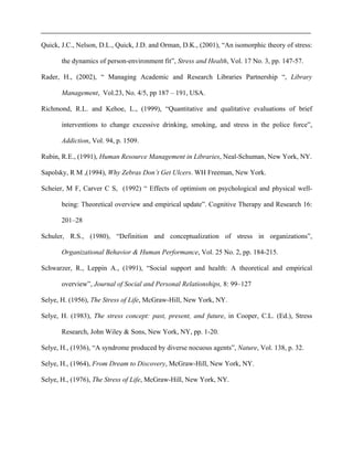 Quick, J.C., Nelson, D.L., Quick, J.D. and Orman, D.K., (2001), “An isomorphic theory of stress:
the dynamics of person-environment fit”, Stress and Health, Vol. 17 No. 3, pp. 147-57.
Rader, H., (2002), “ Managing Academic and Research Libraries Partnership “, Library
Management, Vol.23, No. 4/5, pp 187 – 191, USA.
Richmond, R.L. and Kehoe, L., (1999), “Quantitative and qualitative evaluations of brief
interventions to change excessive drinking, smoking, and stress in the police force”,
Addiction, Vol. 94, p. 1509.
Rubin, R.E., (1991), Human Resource Management in Libraries, Neal-Schuman, New York, NY.
Sapolsky, R M ,(1994), Why Zebras Don’t Get Ulcers. WH Freeman, New York.
Scheier, M F, Carver C S, (1992) “ Effects of optimism on psychological and physical well-
being: Theoretical overview and empirical update”. Cognitive Therapy and Research 16:
201–28
Schuler, R.S., (1980), “Definition and conceptualization of stress in organizations”,
Organizational Behavior & Human Performance, Vol. 25 No. 2, pp. 184-215.
Schwarzer, R., Leppin A., (1991), “Social support and health: A theoretical and empirical
overview”, Journal of Social and Personal Relationships, 8: 99–127
Selye, H. (1956), The Stress of Life, McGraw-Hill, New York, NY.
Selye, H. (1983), The stress concept: past, present, and future, in Cooper, C.L. (Ed.), Stress
Research, John Wiley & Sons, New York, NY, pp. 1-20.
Selye, H., (1936), “A syndrome produced by diverse nocuous agents”, Nature, Vol. 138, p. 32.
Selye, H., (1964), From Dream to Discovery, McGraw-Hill, New York, NY.
Selye, H., (1976), The Stress of Life, McGraw-Hill, New York, NY.
 