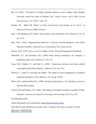 Sen, B., (1991), “The Status of College Librarians Based on some colleges under Bombay
University within the Limits of Bombay City”, Library Science with a Slant towards
Documentation, Vol. 28 No. 1, pp. 5-16.
Smelser, NJ., Baltes PB. Editors in Chief, International Encyclopedia of the Social &
Behavioral Sciences, (2004), Elsevier.
Smit, I. and Schabracq, M., (1998), “Team cultures stress and health”, Stress Medicine, Vol. 14,
pp. 13-19.
Staw, B.M., (1985), “Organizational Behaviour: A Review and Reformulation of the Field’s
Outcome Variables”, Annual Review of Psychology, Vol. 35, pp. 627-66.
Stewart, A.M., (1987), Stress at work, in Harper, S. (Ed.), Personnel Management Handbook.
Sutherland, V.J. and Davidson, M.J., (1989) Stress among construction site managers: a
preliminary study, Stress Medicine, 5, 221- 35.
Vasse, R.M., Nijhuis, F.J. and Kok, G., (1998), “Associations between work stress alcohol
consumption and sickness absence”, Addiction, Vol. 93, p. 231.
Wiholm, C., Arentz, B. and Berg, M.,(2000), “The impact of stress management on computer
related skin problems”, Stress Medicine, Vol. 16, pp. 279-85.
Wilson, D.C. and Rosenfeld, R.H., (1990), Managing Organizations: Text, Readings and Cases,
McGraw-Hill, London.
Yerkes, R.M. and Dodson, J.D., (1908), “The relation of strength of stimulus to rapidity of habit-
formation”, Journal of Comparative Neurology and Psychology, Vol. 18, p. 459.
Corresponding author
Akman Dinçyürek can be contacted at: akman.dincyurek@emu.edu.tr
Postal address: Eastern Mediterranean University, Library, Famagusta, North Cyprus, (via Mersin 10 Turkey)
Office phone: +90 392 630 2102
Mobile phone: +90 542 859 5652
 
