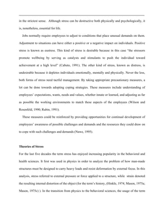 in the strictest sense. Although stress can be destructive both physically and psychologically, it
is, nonetheless, essential for life.
Jobs normally require employees to adjust to conditions that place unusual demands on them.
Adjustment to situations can have either a positive or a negative impact on individuals. Positive
stress is known as eustress. This kind of stress is desirable because in this case “the stressors
promote wellbeing by serving as catalysts and stimulants to push the individual toward
achievement at a high level” (Cabuto, 1991). The other kind of stress, known as distress, is
undesirable because it depletes individuals emotionally, mentally and physically. Never the less,
both forms of stress need tactful management. By taking appropriate precautionary measures, a
lot can be done towards adopting coping strategies. These measures include understanding of
employees’ expectations, wants, needs and values, whether innate or learned, and adjusting as far
as possible the working environments to match these aspects of the employees (Wilson and
Rosenfeld, 1990; Rubin, 1991).
These measures could be reinforced by providing opportunities for continual development of
employees’ awareness of possible challenges and demands and the resources they could draw on
to cope with such challenges and demands (Nawe, 1995).
Theories of Stress
For the last five decades the term stress has enjoyed increasing popularity in the behavioral and
health sciences. It fırst was used in physics in order to analyze the problem of how man-made
structures must be designed to carry heavy loads and resist deformation by external focus. In this
analysis, stress referred to external pressure or force applied to a structure, while strain denoted
the resulting internal distortion of the object (for the term’s history, (Hinkle, 1974; Mason, 1975a;
Mason, 1975c) ). In the transition from physics to the behavioral sciences, the usage of the term
 