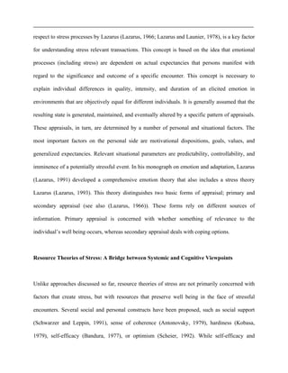 respect to stress processes by Lazarus (Lazarus, 1966; Lazarus and Launier, 1978), is a key factor
for understanding stress relevant transactions. This concept is based on the idea that emotional
processes (including stress) are dependent on actual expectancies that persons manifest with
regard to the significance and outcome of a specific encounter. This concept is necessary to
explain individual differences in quality, intensity, and duration of an elicited emotion in
environments that are objectively equal for different individuals. It is generally assumed that the
resulting state is generated, maintained, and eventually altered by a specific pattern of appraisals.
These appraisals, in turn, are determined by a number of personal and situational factors. The
most important factors on the personal side are motivational dispositions, goals, values, and
generalized expectancies. Relevant situational parameters are predictability, controllability, and
imminence of a potentially stressful event. In his monograph on emotion and adaptation, Lazarus
(Lazarus, 1991) developed a comprehensive emotion theory that also includes a stress theory
Lazarus (Lazarus, 1993). This theory distinguishes two basic forms of appraisal; primary and
secondary appraisal (see also (Lazarus, 1966)). These forms rely on different sources of
information. Primary appraisal is concerned with whether something of relevance to the
individual’s well being occurs, whereas secondary appraisal deals with coping options.
Resource Theories of Stress: A Bridge between Systemic and Cognitive Viewpoints
Unlike approaches discussed so far, resource theories of stress are not primarily concerned with
factors that create stress, but with resources that preserve well being in the face of stressful
encounters. Several social and personal constructs have been proposed, such as social support
(Schwarzer and Leppin, 1991), sense of coherence (Antonovsky, 1979), hardiness (Kobasa,
1979), self-efficacy (Bandura, 1977), or optimism (Scheier, 1992). While self-efficacy and
 