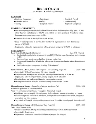 ROGER OLIVER
701-866-8044  roliver324@hotmail.com
1
EXPERTISE
 Employee Engagement
 Customer Service
 Training
 Recruitment
 Safety
 Budgets & Finance
 Benefits & Payroll
 Problem Solving
 Regulatory Compliance
FEATURE ACHIEVEMENTS
 Built a strong engaged international workforce that achieved safety and productivity goals. At time
of my departure we had achieved 275,000 hours without lost time, resulting in Work Force Safety
Insurance rebates reducing premium by 90%
 Recruited and staffed 68 nursing home staff in 60 days.
 Filled 37 welder positions in less than three months with high retention of more than 90 days–
savings of $925,000,
 Implemented a Lean Six Sigma problem solving program saving over $500,000 in set-up cost
EMPLOYMENT
Lean Consultant Independent Contractor July 2013 - Current
 Standardized manufacturing processes for small CNC Machine shop. Saving time and resources
by 25%
 Developed plant layout and product flow for a new product line
 Implemented Standardized Work in the sales support department reduceing sales order processing
by 35%
 Increase in employee engagement including field sales staff.
Senior Business Advisor, Dakota MEP Nonprofit Lean Consulting, Fargo, ND 2009 – 2012
 Supervised 5 field staff serving over 200 clients statewide
 Researched and developed new health plan resulting in annual savings of $8,000.00
 Implemented sales training (Wilson Learning) program for 10 sales staff
 Brought closure and implemented incentive compensation program
 Developed recruitment strategies for manufacturing clients in North Dakota
Human Resource Manager, Tower Tech Systems, Manitowoc, WI 2008 – 2009
Plant never opened due to canceled contract
Wind Tower Manufacturing Abilene, Texas plant – Green Field project
 Established agreements with 320 total recruits for 3 wind tower manufacturing plants in 3 states
 Secured compliance certifications for OSHA, Gantry Crane, Powered Industrial Truck, emergency
evacuation, and other programs
 Supervised ADP payroll training and implementation of $2.4 million annual payroll for on-site staff
Human Resource Manager, DMI Industries, West Fargo, ND 2007 – 2008
Wind Tower Manufacturing
 Increased recruitment 20% by standardizing and eliminating waste in the HR department
 Supervised 5 direct reports
 Implemented a successfulleadership development program for managers
 