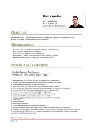 References: Available up on request	
  
Page	
  1	
  
OBJECTIVE
To  be  able  to  pursue  a  challenging  and  financially  fulfilling  career  opportunity  in  all  areas  focusing  in  
Building  an  excellent  customer/client  business  relationship.  
  
QUALIFICATIONS
  
Can  easily  adapt  to  a  rapidly  changing  and  challenging  world  of  business.  
Work  dedicated  and  hardworking  individual.  
Multi-­‐tasking  and  ability  to  work  under  pressure.  
Ability  to  build  a  good  &  fast  trusted  relation  with  customers  /  brokers.  
Apportion  the  work  to  the  employees  in  equitable  manner.
PROFESSIONAL EXPERIENCE
Head  of  Business  Development.  
Al  Nadir,Co  -­‐  Paris  Gallery.  Tripoli-­‐  Libya.  
  
1-­‐  Retail  locations:  Find  locations  for  retail  according  to  retail  opening  plan.  
a.  Finalize  retail  opening  plan  with  GM  including  number,  sizes  and  rent  budget.  
b.  Prepare  locations  proposal  to  be  updates  regularly.  
c.  Scout  and  propose  new  opportunities  not  previously  included  in  the  plan.  
d.  KPI  is  to  reach  the  objectives  in  number  of  locations,  quality  of  location  and  rent  objective.  
2-­‐  Recruitment:  Identify  potential  candidates  according  to  manpower  plan.  
a.  Finalize  manpower  plan  with  GM  including  JDs  and  packages.  
b.  Regularly  scout  for  candidates  locally  to  fill  the  manpower  request.  
c.  Implement  with  GM  rewards  and  recognition  plan  for  staff.  
3-­‐  Sourcing  suppliers:  Identify  potential  suppliers  for  retail  business  including.  
a.  Contractors.  
b.  Interior  designers.  
c.  Maintenance  companies.  
4-­‐  Finding  warehouse:Identify  warehouse  for  business.  
5-­‐  Market  intelligence:  Gather  information  about  market  and  competition  on  a  regular  basis.  
6-­‐  Corporate  business:  Make  contact  with  corporate  entities  to  develop  corporate  business  on  the  long  term.  
7-­‐  Internal  reporting  to  GM:Report  on  a  regular  basis  inside  information  about  the  company  not  usually  
accessible  through  financial  reports  etc.
Hamza  Swedan  
  
+  971  50  793  7561      
+  218  91  315  5224  
swidan_hamza@hotmail.com  
 