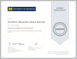 EDUCA
T
ION FOR EVE
R
YONE
CO
U
R
S
E
C E R T I F
I
C
A
TE
COURSE
CERTIFICATE
09/09/2016
Candice Natasha-Anne Karam
Inspiring and Motivating Individuals
an online non-credit course authorized by University of Michigan and offered through
Coursera
has successfully completed
Scott DeRue
Edward J. Frey Dean
Professor of Management
Director-Sanger Leadership Center
Faculty Director-Emerging Leaders Program
Ross School of Business
Maxim Sytch
Michael R. and Mary Kay Hallman Fellow
Associate Professor
Ross School of Business
Verify at coursera.org/verify/MCPMRKW7WBAW
Coursera has confirmed the identity of this individual and
their participation in the course.
 