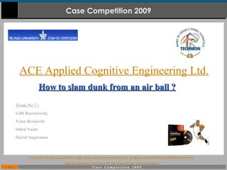 1 C a s e C o m p e t i t i o n 2 0 0 9
Case Competition 2009
FACULTY OF MANAGEMENT, THE LEON RECANATI GRADUATE SCHOOL OF BUSINESS ADMINISTRATION
THE ELI HURVITZ INSTITUTE OF STRATEGIC MANAGEMENT
ACE Applied Cognitive Engineering Ltd.
Team No 7 :
Gilli Rosenzweig
Yana Berkovits
Oded Naim
David Sugarman
How to slam dunk from an air ball ?How to slam dunk from an air ball ?
 