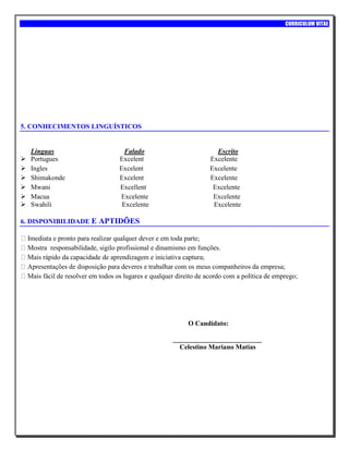 CURRICULUM VITAE
5. CONHECIMENTOS LINGUÍSTICOS
Linguas Falado Escrito
 Portugues Excelent Excelente
 Ingles Excelent Excelente
 Shimakonde Excelent Excelente
 Mwani Excellent Excelente
 Macua Excelente Excelente
 Swahili Excelente Excelente
6. DISPONIBILIDADE E APTIDÕES
Imediata e pronto para realizar qualquer dever e em toda parte;
Mostra responsabilidade, sigilo profissional e dinamismo em funções.
Mais rápido da capacidade de aprendizagem e iniciativa captura;
Apresentações de disposição para deveres e trabalhar com os meus companheiros da empresa;
Mais fácil de resolver em todos os lugares e qualquer direito de acordo com a política de emprego;
O Candidato:
__________________________
Celestino Mariano Matias
 
