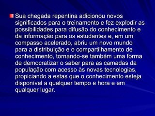 Sua chegada repentina adicionou novos significados para o treinamento e fez explodir as possibilidades para difusão do conhecimento e da informação para os estudantes e, em um compasso acelerado, abriu um novo mundo para a distribuição e o compartilhamento de conhecimento, tornando-se também uma forma de democratizar o saber para as camadas da população com acesso às novas tecnologias, propiciando a estas que o conhecimento esteja disponível a qualquer tempo e hora e em qualquer lugar. 